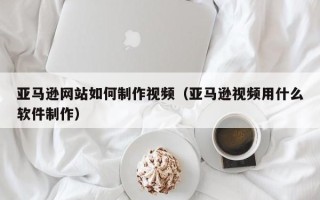 高平亚马逊网站如何制作视频（亚马逊视频用什么软件制作）